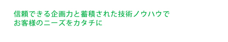 信頼できる企画力と蓄積された技術ノウハウでお客様のニーズをカタチに